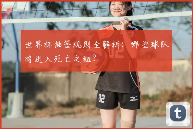 世界杯抽签规则全解析：哪些球队将进入死亡之组？