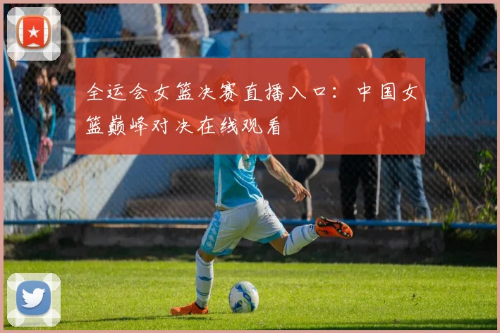 全运会女篮决赛直播入口：中国女篮巅峰对决在线观看