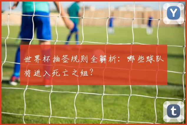 世界杯抽签规则全解析：哪些球队将进入死亡之组？