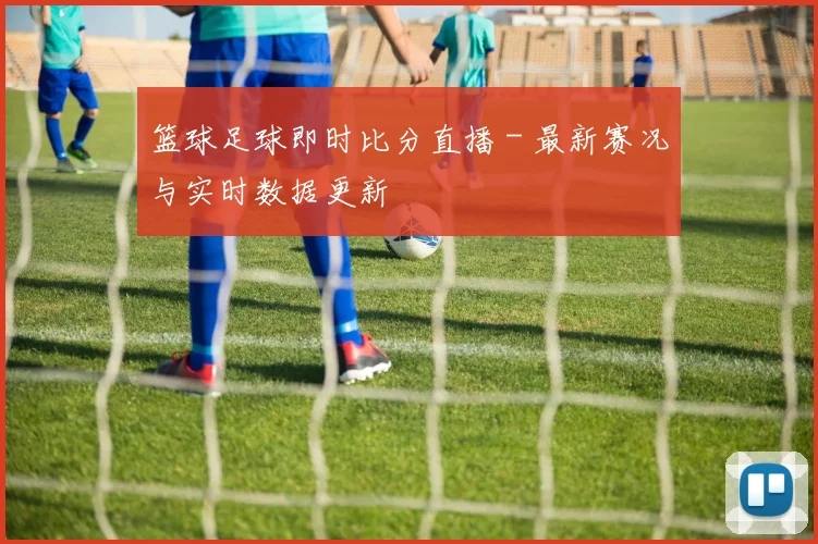 篮球足球即时比分直播 - 最新赛况与实时数据更新