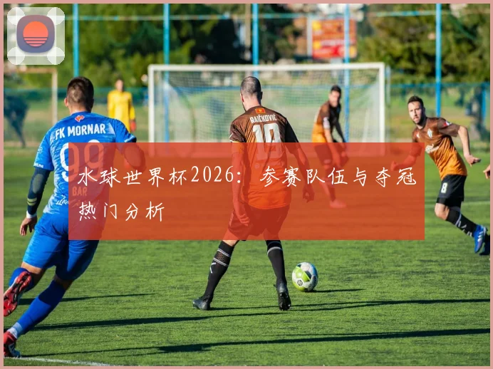 水球世界杯2026：参赛队伍与夺冠热门分析