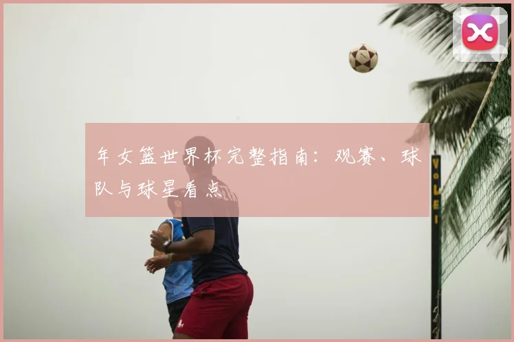 年女篮世界杯完整指南：观赛、球队与球星看点